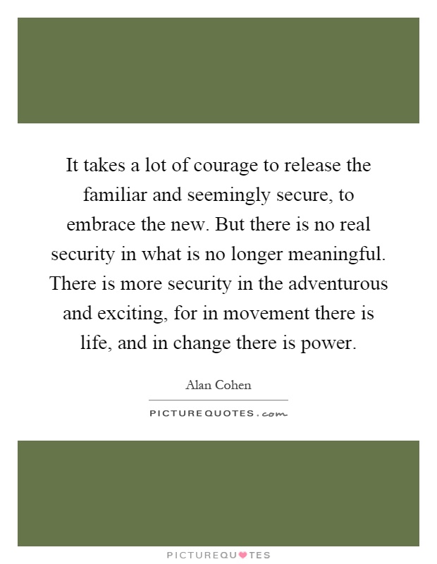It takes a lot of courage to release the familiar and seemingly secure, to embrace the new. But there is no real security in what is no longer meaningful. There is more security in the adventurous and exciting, for in movement there is life, and in change there is power Picture Quote #1