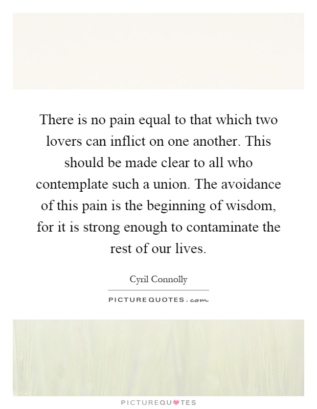 There is no pain equal to that which two lovers can inflict on one another. This should be made clear to all who contemplate such a union. The avoidance of this pain is the beginning of wisdom, for it is strong enough to contaminate the rest of our lives Picture Quote #1