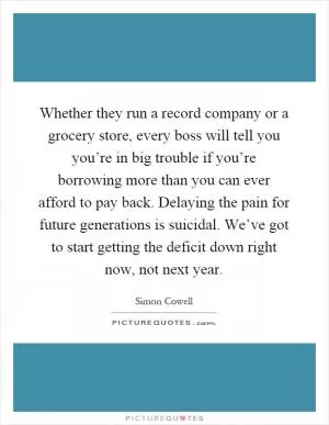 Whether they run a record company or a grocery store, every boss will tell you you’re in big trouble if you’re borrowing more than you can ever afford to pay back. Delaying the pain for future generations is suicidal. We’ve got to start getting the deficit down right now, not next year Picture Quote #1