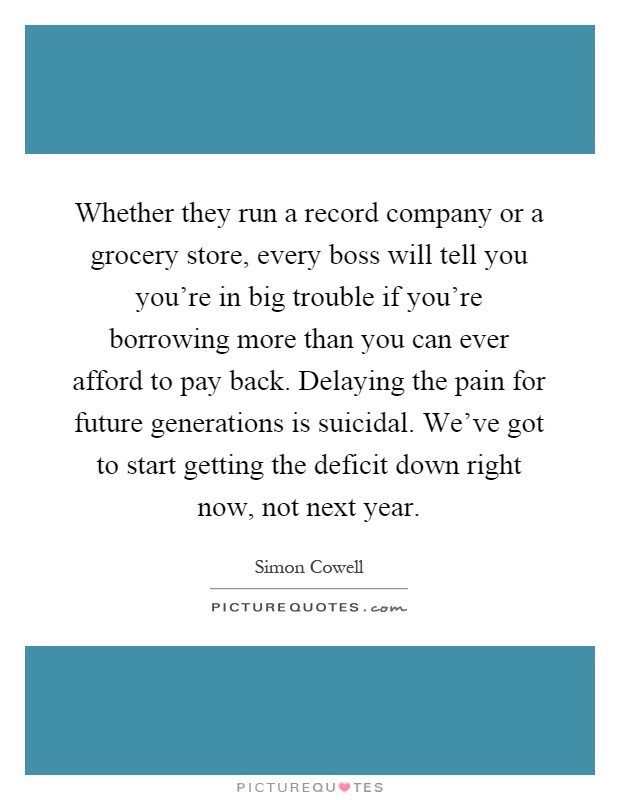 Whether they run a record company or a grocery store, every boss will tell you you're in big trouble if you're borrowing more than you can ever afford to pay back. Delaying the pain for future generations is suicidal. We've got to start getting the deficit down right now, not next year Picture Quote #1