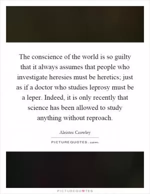 The conscience of the world is so guilty that it always assumes that people who investigate heresies must be heretics; just as if a doctor who studies leprosy must be a leper. Indeed, it is only recently that science has been allowed to study anything without reproach Picture Quote #1