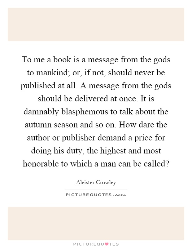 To me a book is a message from the gods to mankind; or, if not, should never be published at all. A message from the gods should be delivered at once. It is damnably blasphemous to talk about the autumn season and so on. How dare the author or publisher demand a price for doing his duty, the highest and most honorable to which a man can be called? Picture Quote #1