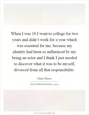 When I was 18 I went to college for two years and didn’t work for a year which was essential for me, because my identity had been so influenced by my being an actor and I think I just needed to discover what it was to be myself, divorced from all that responsibility Picture Quote #1