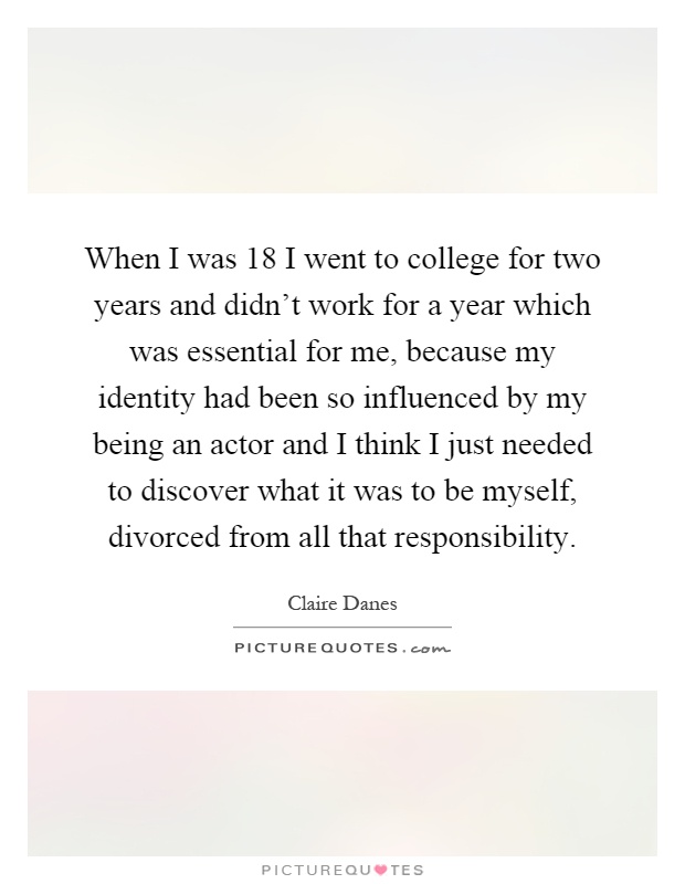 When I was 18 I went to college for two years and didn't work for a year which was essential for me, because my identity had been so influenced by my being an actor and I think I just needed to discover what it was to be myself, divorced from all that responsibility Picture Quote #1
