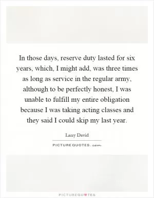 In those days, reserve duty lasted for six years, which, I might add, was three times as long as service in the regular army, although to be perfectly honest, I was unable to fulfill my entire obligation because I was taking acting classes and they said I could skip my last year Picture Quote #1
