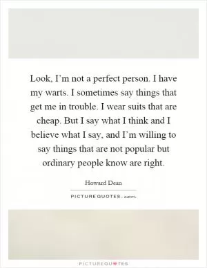 Look, I’m not a perfect person. I have my warts. I sometimes say things that get me in trouble. I wear suits that are cheap. But I say what I think and I believe what I say, and I’m willing to say things that are not popular but ordinary people know are right Picture Quote #1