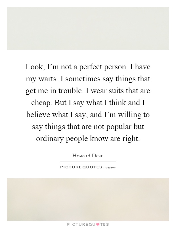 Look, I'm not a perfect person. I have my warts. I sometimes say things that get me in trouble. I wear suits that are cheap. But I say what I think and I believe what I say, and I'm willing to say things that are not popular but ordinary people know are right Picture Quote #1