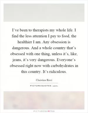 I’ve been to therapists my whole life. I find the less attention I pay to food, the healthier I am. Any obsession is dangerous. And a whole country that’s obsessed with one thing, unless it’s, like, jeans, it’s very dangerous. Everyone’s obsessed right now with carbohydrates in this country. It’s ridiculous Picture Quote #1