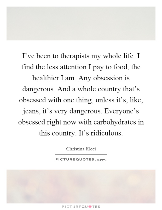 I've been to therapists my whole life. I find the less attention I pay to food, the healthier I am. Any obsession is dangerous. And a whole country that's obsessed with one thing, unless it's, like, jeans, it's very dangerous. Everyone's obsessed right now with carbohydrates in this country. It's ridiculous Picture Quote #1