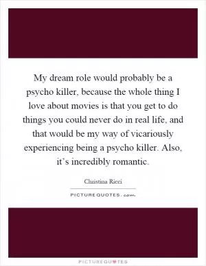 My dream role would probably be a psycho killer, because the whole thing I love about movies is that you get to do things you could never do in real life, and that would be my way of vicariously experiencing being a psycho killer. Also, it’s incredibly romantic Picture Quote #1