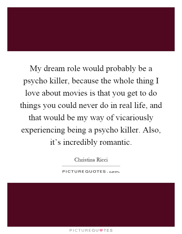 My dream role would probably be a psycho killer, because the whole thing I love about movies is that you get to do things you could never do in real life, and that would be my way of vicariously experiencing being a psycho killer. Also, it's incredibly romantic Picture Quote #1