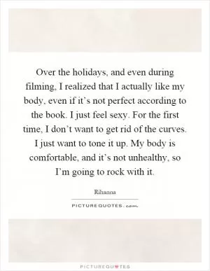 Over the holidays, and even during filming, I realized that I actually like my body, even if it’s not perfect according to the book. I just feel sexy. For the first time, I don’t want to get rid of the curves. I just want to tone it up. My body is comfortable, and it’s not unhealthy, so I’m going to rock with it Picture Quote #1