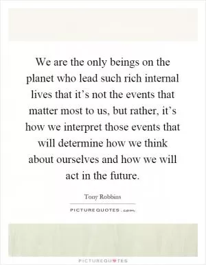 We are the only beings on the planet who lead such rich internal lives that it’s not the events that matter most to us, but rather, it’s how we interpret those events that will determine how we think about ourselves and how we will act in the future Picture Quote #1