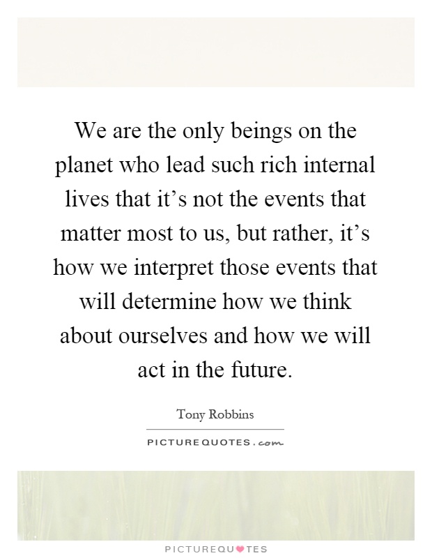 We are the only beings on the planet who lead such rich internal lives that it's not the events that matter most to us, but rather, it's how we interpret those events that will determine how we think about ourselves and how we will act in the future Picture Quote #1