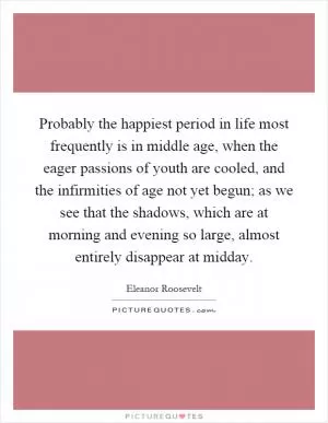 Probably the happiest period in life most frequently is in middle age, when the eager passions of youth are cooled, and the infirmities of age not yet begun; as we see that the shadows, which are at morning and evening so large, almost entirely disappear at midday Picture Quote #1