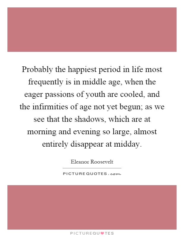 Probably the happiest period in life most frequently is in middle age, when the eager passions of youth are cooled, and the infirmities of age not yet begun; as we see that the shadows, which are at morning and evening so large, almost entirely disappear at midday Picture Quote #1