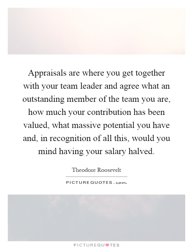 Appraisals are where you get together with your team leader and agree what an outstanding member of the team you are, how much your contribution has been valued, what massive potential you have and, in recognition of all this, would you mind having your salary halved Picture Quote #1