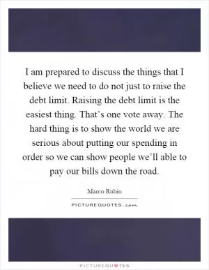 I am prepared to discuss the things that I believe we need to do not just to raise the debt limit. Raising the debt limit is the easiest thing. That’s one vote away. The hard thing is to show the world we are serious about putting our spending in order so we can show people we’ll able to pay our bills down the road Picture Quote #1