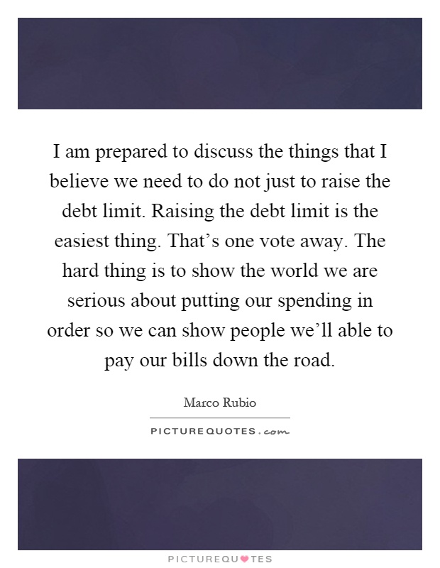 I am prepared to discuss the things that I believe we need to do not just to raise the debt limit. Raising the debt limit is the easiest thing. That's one vote away. The hard thing is to show the world we are serious about putting our spending in order so we can show people we'll able to pay our bills down the road Picture Quote #1