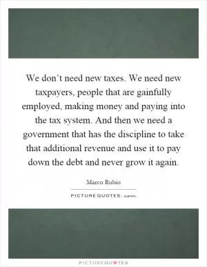 We don’t need new taxes. We need new taxpayers, people that are gainfully employed, making money and paying into the tax system. And then we need a government that has the discipline to take that additional revenue and use it to pay down the debt and never grow it again Picture Quote #1