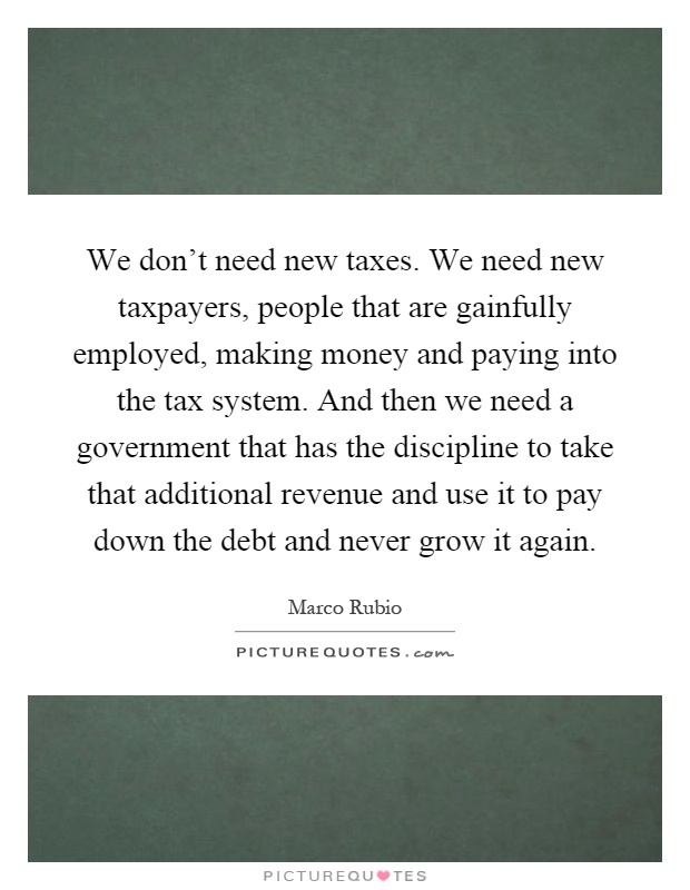 We don't need new taxes. We need new taxpayers, people that are gainfully employed, making money and paying into the tax system. And then we need a government that has the discipline to take that additional revenue and use it to pay down the debt and never grow it again Picture Quote #1