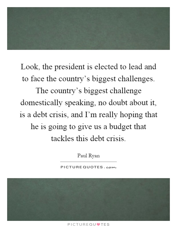 Look, the president is elected to lead and to face the country's biggest challenges. The country's biggest challenge domestically speaking, no doubt about it, is a debt crisis, and I'm really hoping that he is going to give us a budget that tackles this debt crisis Picture Quote #1