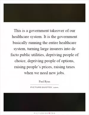 This is a government takeover of our healthcare system. It is the government basically running the entire healthcare system, turning large insurers into de facto public utilities, depriving people of choice, depriving people of options, raising people’s prices, raising taxes when we need new jobs Picture Quote #1