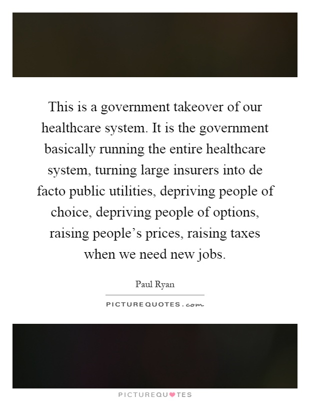 This is a government takeover of our healthcare system. It is the government basically running the entire healthcare system, turning large insurers into de facto public utilities, depriving people of choice, depriving people of options, raising people's prices, raising taxes when we need new jobs Picture Quote #1