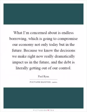What I’m concerned about is endless borrowing, which is going to compromise our economy not only today but in the future. Because we know the decisions we make right now really dramatically impact us in the future, and the debt is literally getting out of our control Picture Quote #1
