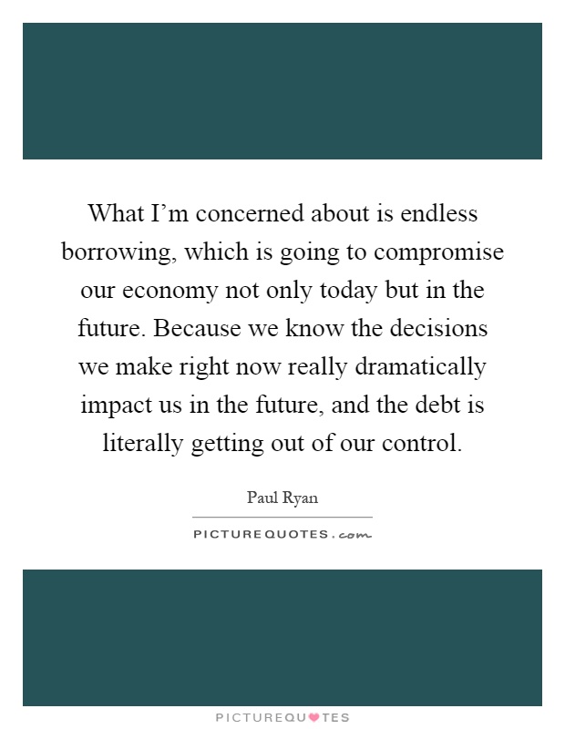 What I'm concerned about is endless borrowing, which is going to compromise our economy not only today but in the future. Because we know the decisions we make right now really dramatically impact us in the future, and the debt is literally getting out of our control Picture Quote #1