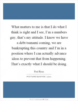 What matters to me is that I do what I think is right and I see, I’m a numbers guy, that’s my attitude. I know we have a debt tsunami coming, we are bankrupting this country and I’m in a position where I can actually advance ideas to prevent that from happening. That’s exactly what I should be doing Picture Quote #1
