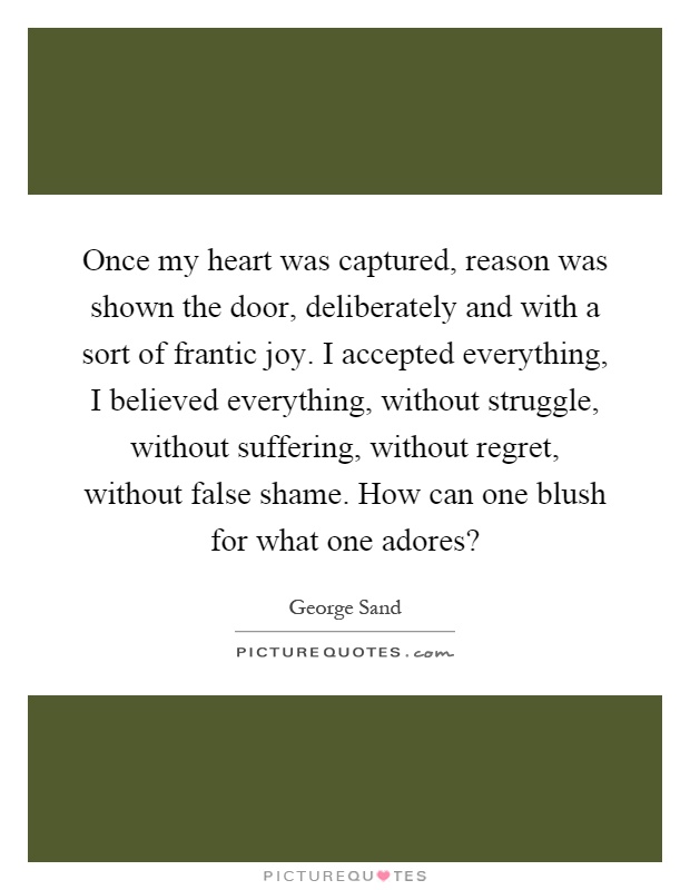 Once my heart was captured, reason was shown the door, deliberately and with a sort of frantic joy. I accepted everything, I believed everything, without struggle, without suffering, without regret, without false shame. How can one blush for what one adores? Picture Quote #1