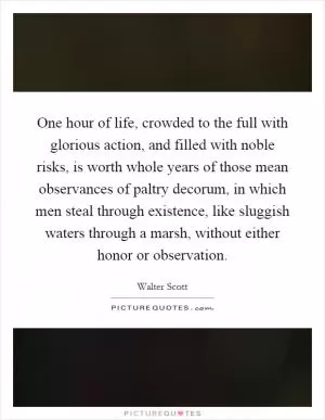 One hour of life, crowded to the full with glorious action, and filled with noble risks, is worth whole years of those mean observances of paltry decorum, in which men steal through existence, like sluggish waters through a marsh, without either honor or observation Picture Quote #1