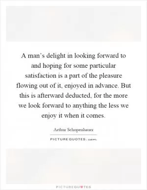 A man’s delight in looking forward to and hoping for some particular satisfaction is a part of the pleasure flowing out of it, enjoyed in advance. But this is afterward deducted, for the more we look forward to anything the less we enjoy it when it comes Picture Quote #1