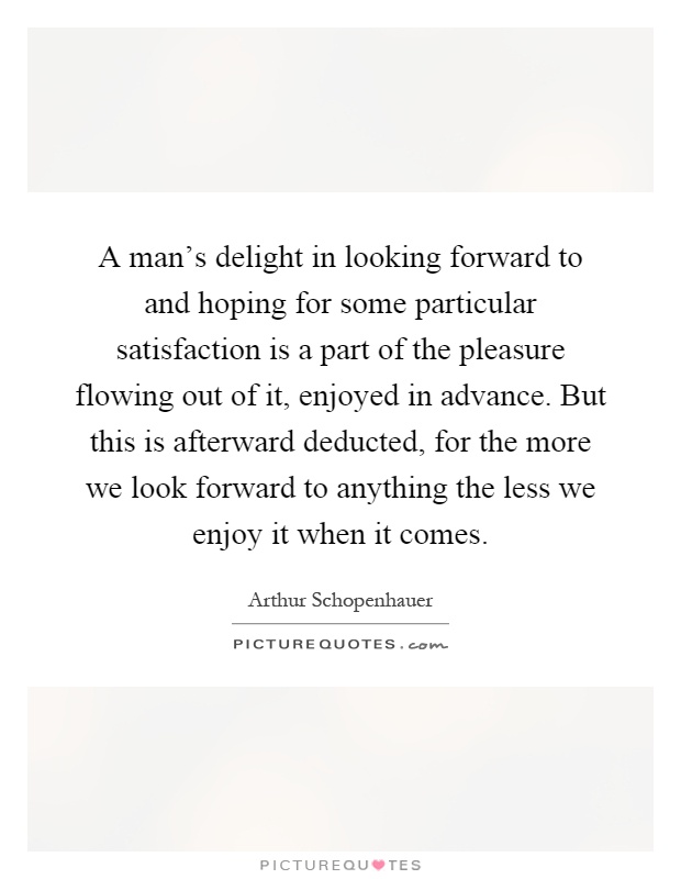 A man's delight in looking forward to and hoping for some particular satisfaction is a part of the pleasure flowing out of it, enjoyed in advance. But this is afterward deducted, for the more we look forward to anything the less we enjoy it when it comes Picture Quote #1