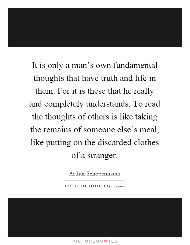 It is only a man's own fundamental thoughts that have truth and life in them. For it is these that he really and completely understands. To read the thoughts of others is like taking the remains of someone else's meal, like putting on the discarded clothes of a stranger Picture Quote #1