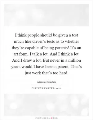 I think people should be given a test much like driver’s tests as to whether they’re capable of being parents! It’s an art form. I talk a lot. And I think a lot. And I draw a lot. But never in a million years would I have been a parent. That’s just work that’s too hard Picture Quote #1