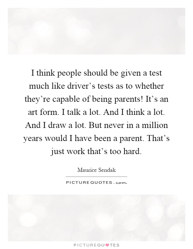 I think people should be given a test much like driver's tests as to whether they're capable of being parents! It's an art form. I talk a lot. And I think a lot. And I draw a lot. But never in a million years would I have been a parent. That's just work that's too hard Picture Quote #1