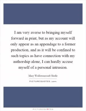 I am very averse to bringing myself forward in print, but as my account will only appear as an appendage to a former production, and as it will be confined to such topics as have connection with my authorship alone, I can hardly accuse myself of a personal intrusion Picture Quote #1