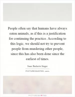 People often say that humans have always eaten animals, as if this is a justification for continuing the practice. According to this logic, we should not try to prevent people from murdering other people, since this has also been done since the earliest of times Picture Quote #1