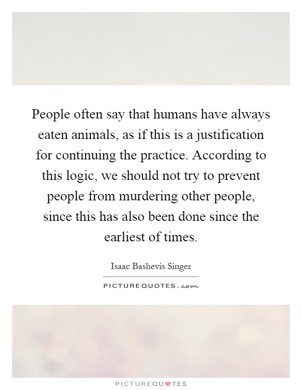 People often say that humans have always eaten animals, as if this is a justification for continuing the practice. According to this logic, we should not try to prevent people from murdering other people, since this has also been done since the earliest of times Picture Quote #1