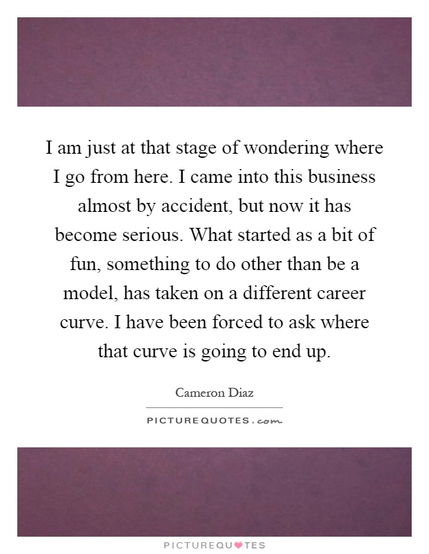 I am just at that stage of wondering where I go from here. I came into this business almost by accident, but now it has become serious. What started as a bit of fun, something to do other than be a model, has taken on a different career curve. I have been forced to ask where that curve is going to end up Picture Quote #1