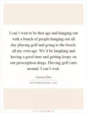 I can’t wait to be that age and hanging out with a bunch of people hanging out all day playing golf and going to the beach, all my own age. We’d be laughing and having a good time and getting loopy on our prescription drugs. Driving golf carts around. I can’t wait Picture Quote #1