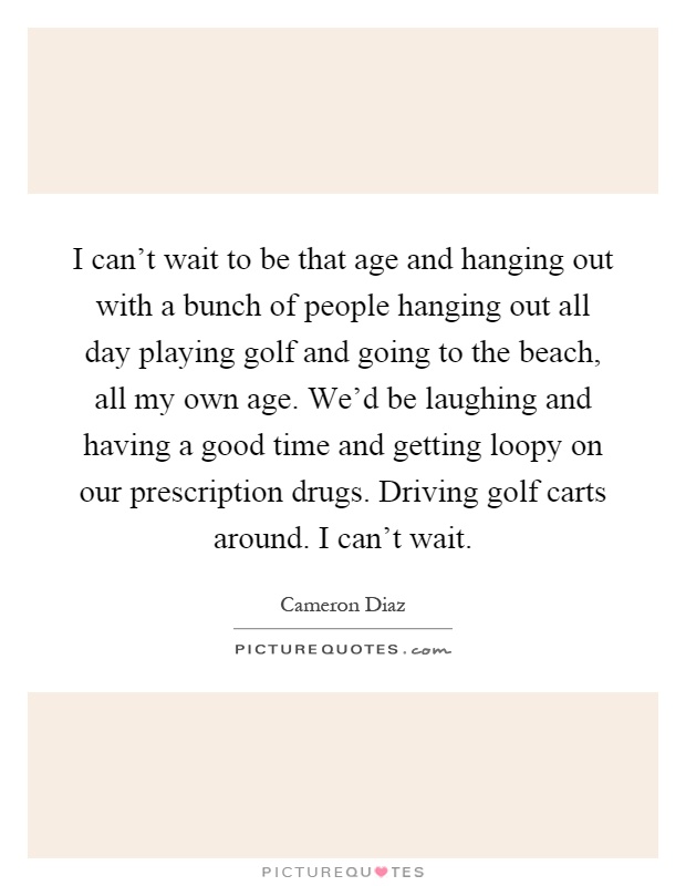 I can't wait to be that age and hanging out with a bunch of people hanging out all day playing golf and going to the beach, all my own age. We'd be laughing and having a good time and getting loopy on our prescription drugs. Driving golf carts around. I can't wait Picture Quote #1