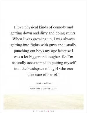 I love physical kinds of comedy and getting down and dirty and doing stunts. When I was growing up, I was always getting into fights with guys and usually punching out boys my age because I was a lot bigger and tougher. So I’m naturally accustomed to putting myself into the headspace of a girl who can take care of herself Picture Quote #1