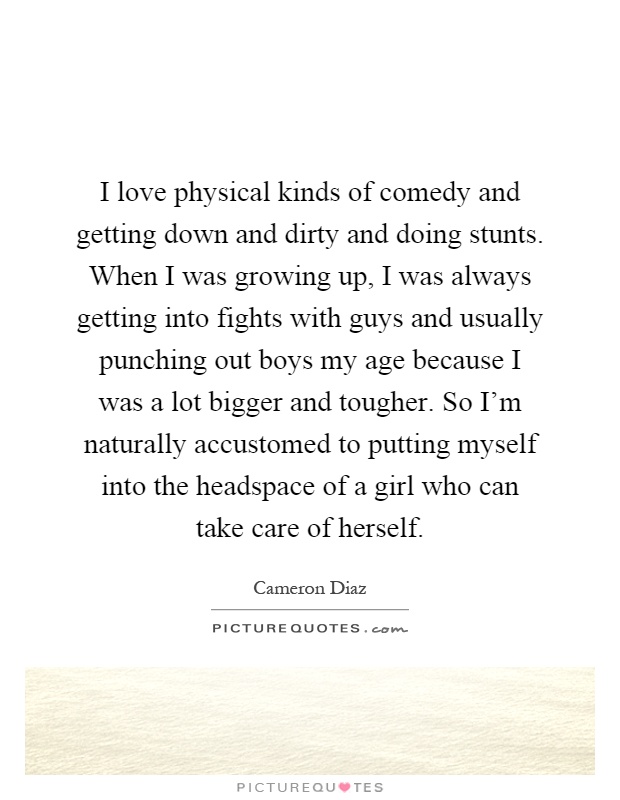 I love physical kinds of comedy and getting down and dirty and doing stunts. When I was growing up, I was always getting into fights with guys and usually punching out boys my age because I was a lot bigger and tougher. So I'm naturally accustomed to putting myself into the headspace of a girl who can take care of herself Picture Quote #1
