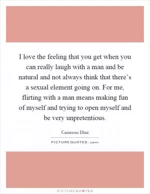 I love the feeling that you get when you can really laugh with a man and be natural and not always think that there’s a sexual element going on. For me, flirting with a man means making fun of myself and trying to open myself and be very unpretentious Picture Quote #1