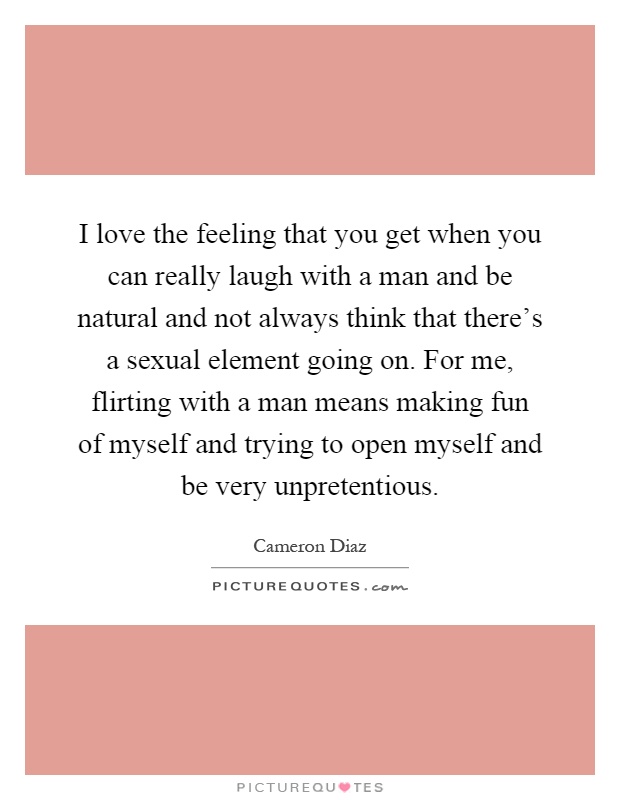 I love the feeling that you get when you can really laugh with a man and be natural and not always think that there's a sexual element going on. For me, flirting with a man means making fun of myself and trying to open myself and be very unpretentious Picture Quote #1