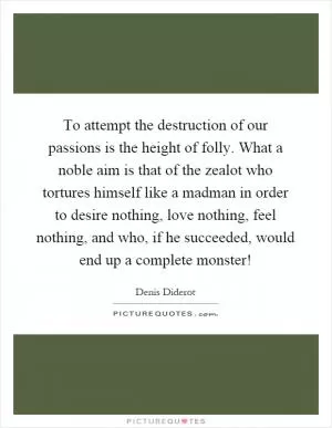 To attempt the destruction of our passions is the height of folly. What a noble aim is that of the zealot who tortures himself like a madman in order to desire nothing, love nothing, feel nothing, and who, if he succeeded, would end up a complete monster! Picture Quote #1