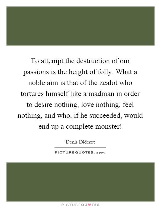 To attempt the destruction of our passions is the height of folly. What a noble aim is that of the zealot who tortures himself like a madman in order to desire nothing, love nothing, feel nothing, and who, if he succeeded, would end up a complete monster! Picture Quote #1